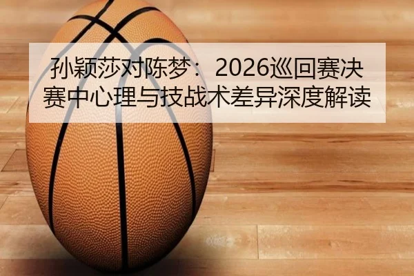 孙颖莎对陈梦：2026巡回赛决赛中心理与技战术差异深度解读